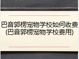 巴音郭楞宠物学校如何收费(巴音郭楞宠物学校费用)