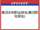 黄河水利职业排名(黄河职校排名)