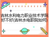 吉林水利电力职业技术学院好不好(吉林水电职院如何)