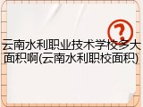 云南水利职业技术学校多大面积啊(云南水利职校面积)