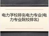 电力学校排名电力专业(电力专业院校排名)