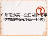 广州南沙高一全日制补习学校有哪些(南沙高一补校)