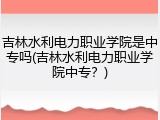 吉林水利电力职业学院是中专吗(吉林水利电力职业学院中专？)