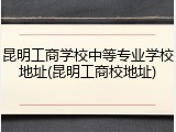 昆明工商学校中等专业学校地址(昆明工商校地址)