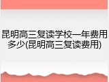 昆明高三复读学校一年费用多少(昆明高三复读费用)
