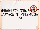 许昌职业技术学院动漫制作技术专业(许昌职院动漫技术)