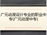 广元动漫设计专业的职业中专(广元动漫中专)