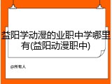益阳学动漫的业职中学哪里有(益阳动漫职中)