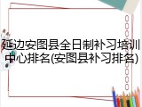 延边安图县全日制补习培训中心排名(安图县补习排名)