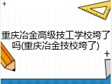 重庆冶金高级技工学校垮了吗(重庆冶金技校垮了)