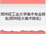 郑州轻工业大学美术专业排名(郑州轻大美术排名)
