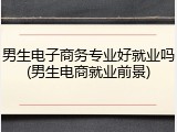 男生电子商务专业好就业吗(男生电商就业前景)
