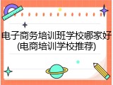 电子商务培训班学校哪家好(电商培训学校推荐)
