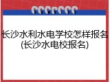 长沙水利水电学校怎样报名(长沙水电校报名)