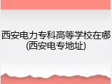 西安电力专科高等学校在哪(西安电专地址)