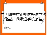 广西哪里有正规的叛逆学校招生(广西叛逆学校招生)