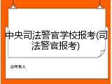 中央司法警官学校报考(司法警官报考)