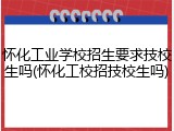 怀化工业学校招生要求技校生吗(怀化工校招技校生吗)