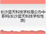 长沙蓝天科技学校是公办中职吗(长沙蓝天科技学校性质)