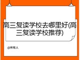 高三复读学校去哪里好(高三复读学校推荐)