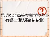 昆明冶金高等专科学校专业有哪些(昆明冶专专业)