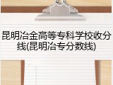 昆明冶金高等专科学校收分线(昆明冶专分数线)