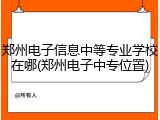 郑州电子信息中等专业学校在哪(郑州电子中专位置)