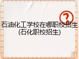 石油化工学校在哪职校招生(石化职校招生)