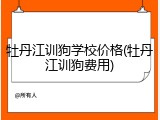 牡丹江训狗学校价格(牡丹江训狗费用)