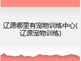 辽源哪里有宠物训练中心(辽源宠物训练)