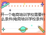 开一个电商培训学校需要什么条件(电商培训学校条件)