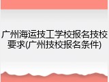 广州海运技工学校报名技校要求(广州技校报名条件)