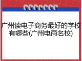 广州读电子商务最好的学校有哪些(广州电商名校)