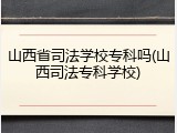 山西省司法学校专科吗(山西司法专科学校)