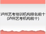 泸州艺考培训机构排名前十(泸州艺考机构前十)
