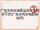广东水利水电职业技术学院好不好(广东水利水电职院如何)
