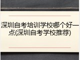 深圳自考培训学校哪个好一点(深圳自考学校推荐)