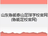 山东鲁能泰山足球学校官网(鲁能足校官网)