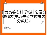电力高等专科学校排名及分数线表(电力专科学校排名分数线)