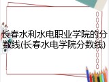 长春水利水电职业学院的分数线(长春水电学院分数线)