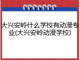 大兴安岭什么学校有动漫专业(大兴安岭动漫学校)