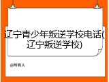 辽宁青少年叛逆学校电话(辽宁叛逆学校)