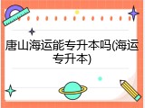 唐山海运能专升本吗(海运专升本)
