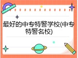 最好的中专特警学校(中专特警名校)