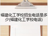 福建化工学校招生电话是多少(福建化工学校电话)