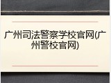 广州司法警察学校官网(广州警校官网)