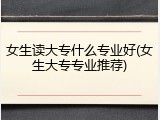 女生读大专什么专业好(女生大专专业推荐)