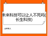 未来科技可以让人不死吗(长生科技)