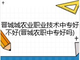 晋城城农业职业技术中专好不好(晋城农职中专好吗)