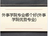 外事学院专业哪个好(外事学院优势专业)